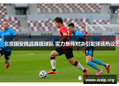 北京国安挑战县级球队 实力悬殊对决引发球迷热议